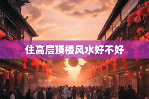 住高层顶楼风水好不好 住高层顶楼风水好不好