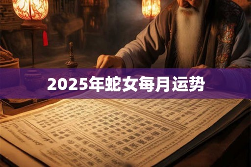 2025年蛇女每月运势 2025年蛇女每月运势