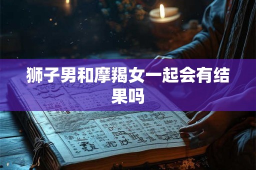 狮子男和摩羯女一起会有结果吗 狮子男和摩羯女一起会有结果吗