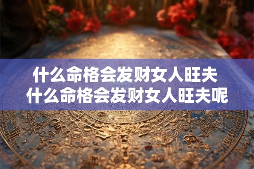 什么命格会发财女人旺夫 什么命格会发财女人旺夫呢 什么命格会发财女人旺夫 什么命格会发财女人旺夫呢
