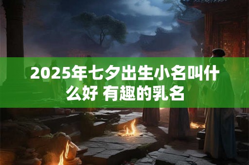 2025年七夕出生小名叫什么好 有趣的乳名 2025年七夕出生小名叫什么好 有趣的乳名