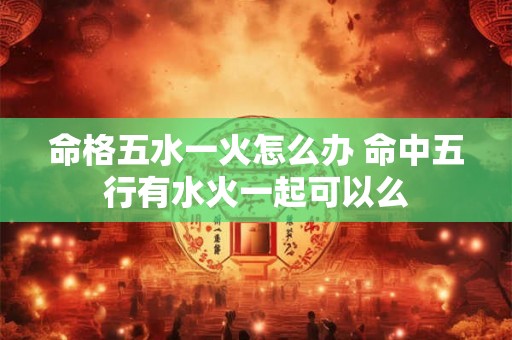 命格五水一火怎么办 命中五行有水火一起可以么 命格五水一火怎么办 命中五行有水火一起可以么