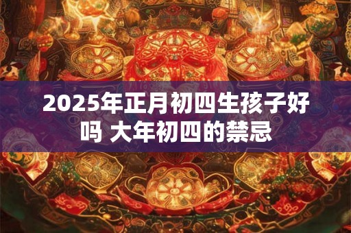 2025年正月初四生孩子好吗 大年初四的禁忌 2025年正月初四生孩子好吗 大年初四的禁忌