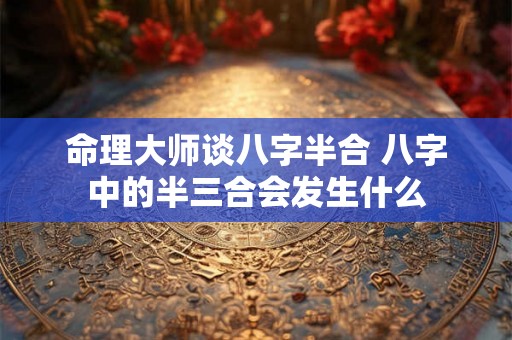 命理大师谈八字半合 八字中的半三合会发生什么