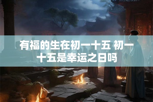 有福的生在初一十五 初一十五是幸运之日吗 有福的生在初一十五 初一十五是幸运之日吗