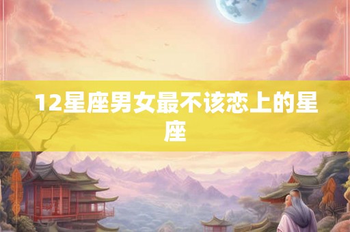 12星座男女最不该恋上的星座 12星座男女最不该恋上的星座
