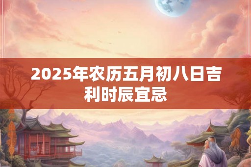 2025年农历五月初八日吉利时辰宜忌 2025年农历五月初八日吉利时辰宜忌