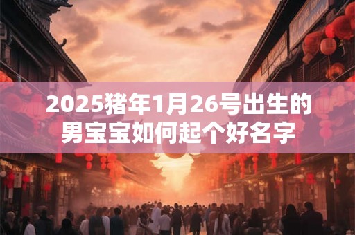 2025猪年1月26号出生的男宝宝如何起个好名字 2025猪年1月26号出生的男宝宝如何起个好名字