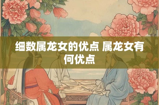 细数属龙女的优点 属龙女有何优点 细数属龙女的优点 属龙女有何优点