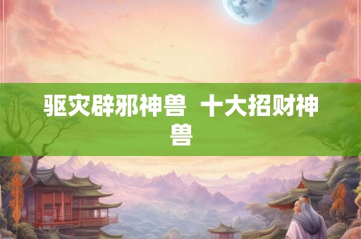 驱灾辟邪神兽 十大招财神兽 驱灾辟邪神兽 十大招财神兽