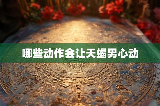 哪些动作会让天蝎男心动