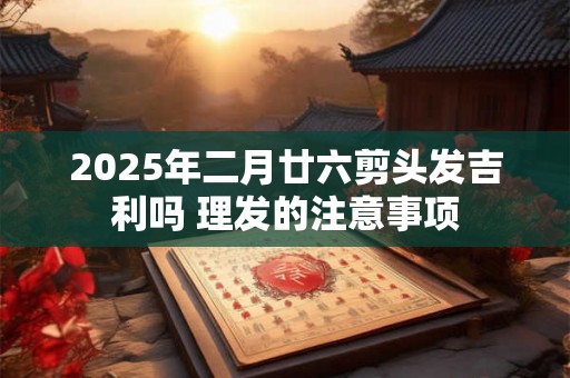2025年二月廿六剪头发吉利吗 理发的注意事项 2025年二月廿六剪头发吉利吗 理发的注意事项
