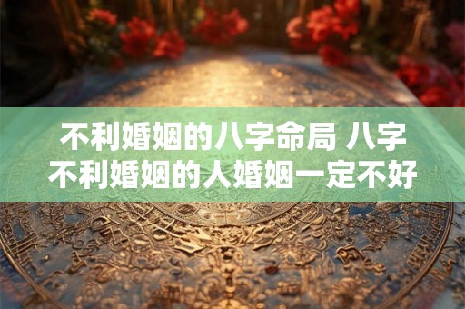 不利婚姻的八字命局 八字不利婚姻的人婚姻一定不好吗 不利婚姻的八字命局 八字不利婚姻的人婚姻一定不好吗
