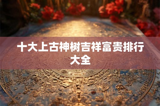 十大上古神树吉祥富贵排行大全 十大上古神树吉祥富贵排行大全