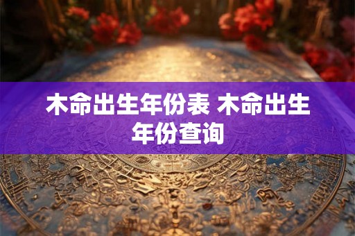 木命出生年份表 木命出生年份查询 木命出生年份表 木命出生年份查询