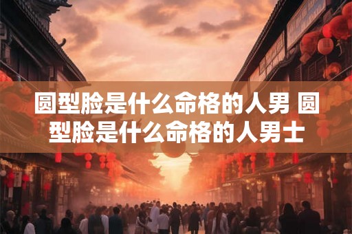 圆型脸是什么命格的人男 圆型脸是什么命格的人男士
