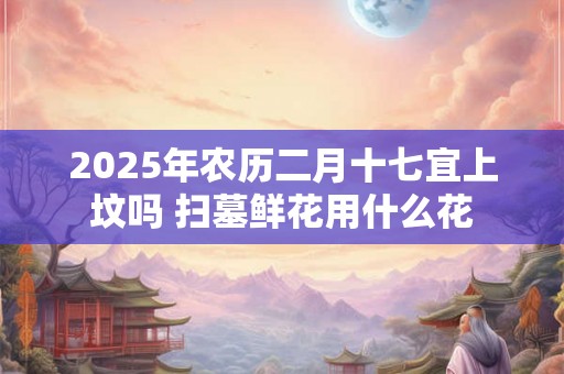 2025年农历二月十七宜上坟吗 扫墓鲜花用什么花 2025年农历二月十七宜上坟吗 扫墓鲜花用什么花