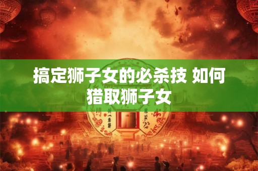 搞定狮子女的必杀技 如何猎取狮子女 搞定狮子女的必杀技 如何猎取狮子女