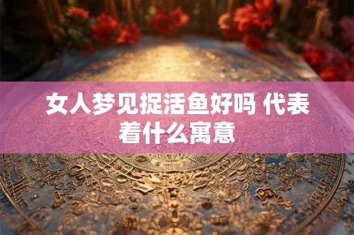 女人梦见捉活鱼好吗 代表着什么寓意