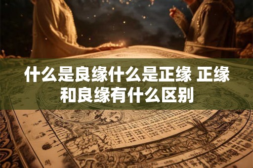 什么是良缘什么是正缘 正缘和良缘有什么区别 什么是良缘什么是正缘 正缘和良缘有什么区别