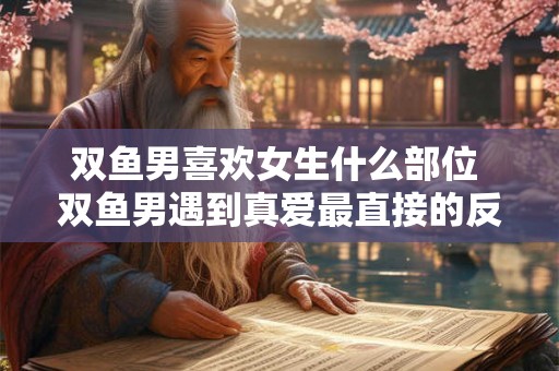 双鱼男喜欢女生什么部位 双鱼男遇到真爱最直接的反应 双鱼男喜欢女生什么部位 双鱼男遇到真爱最直接的反应