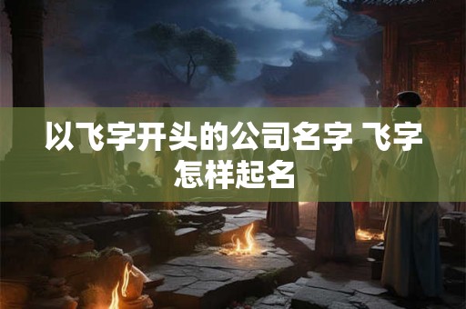 以飞字开头的公司名字 飞字怎样起名 以飞字开头的公司名字 飞字怎样起名