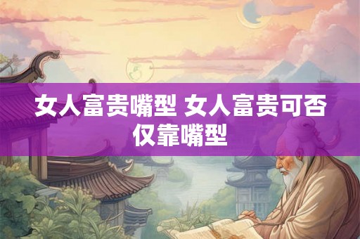 女人富贵嘴型 女人富贵可否仅靠嘴型 女人富贵嘴型 女人富贵可否仅靠嘴型