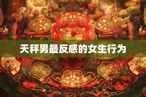 天秤男最反感的女生行为 天秤男最反感的女生行为
