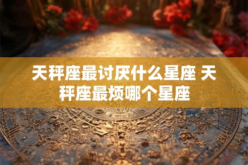 天秤座最讨厌什么星座 天秤座最烦哪个星座 天秤座最讨厌什么星座 天秤座最烦哪个星座