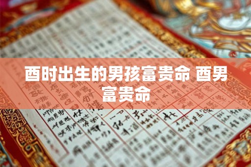 酉时出生的男孩富贵命 酉男富贵命 酉时出生的男孩富贵命 酉男富贵命