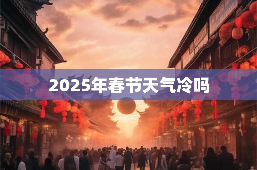 2025年春节天气冷吗 2025年春节天气冷吗