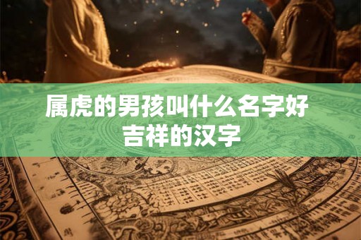 属虎的男孩叫什么名字好 吉祥的汉字 属虎的男孩叫什么名字好 吉祥的汉字