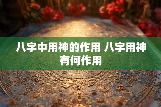 八字中用神的作用 八字用神有何作用 八字中用神的作用 八字用神有何作用