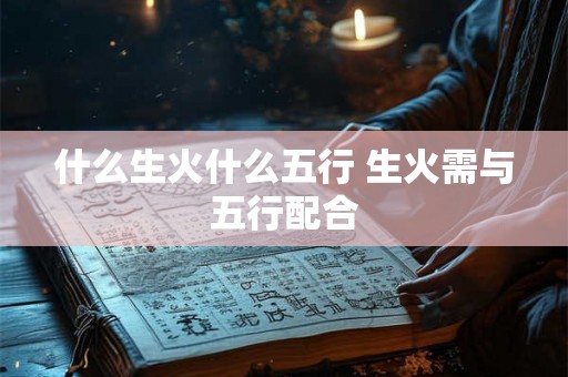 什么生火什么五行 生火需与五行配合 什么生火什么五行 生火需与五行配合