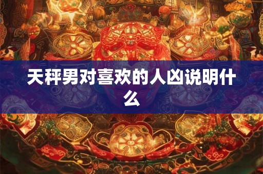天秤男对喜欢的人凶说明什么 天秤男对喜欢的人凶说明什么
