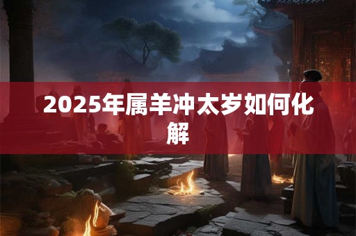 2025年属羊冲太岁如何化解 2025年属羊冲太岁如何化解