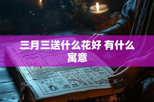 三月三送什么花好 有什么寓意 三月三送什么花好 有什么寓意