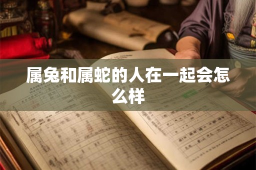 属兔和属蛇的人在一起会怎么样 属兔和属蛇的人在一起会怎么样