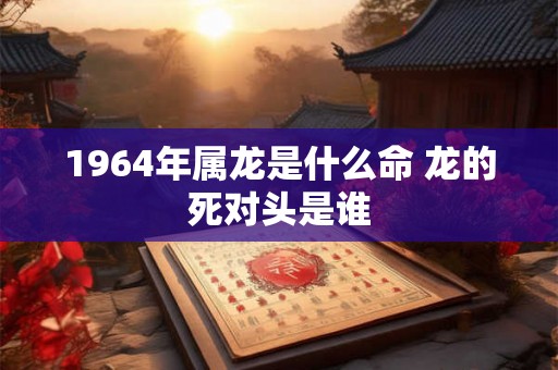 1964年属龙是什么命 龙的死对头是谁 1964年属龙是什么命 龙的死对头是谁