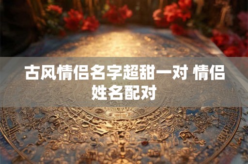古风情侣名字超甜一对 情侣姓名配对 古风情侣名字超甜一对 情侣姓名配对