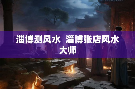 淄博测风水 淄博张店风水大师 淄博测风水 淄博张店风水大师