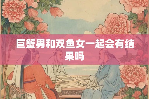巨蟹男和双鱼女一起会有结果吗