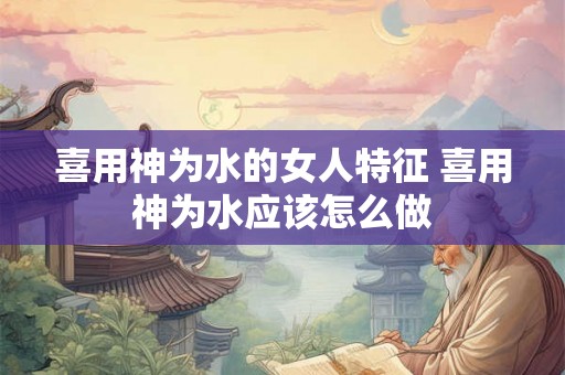 喜用神为水的女人特征 喜用神为水应该怎么做 喜用神为水的女人特征 喜用神为水应该怎么做