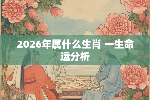 2026年属什么生肖 一生命运分析 2026年属什么生肖 一生命运分析