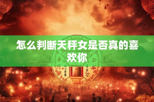 怎么判断天秤女是否真的喜欢你 怎么判断天秤女是否真的喜欢你