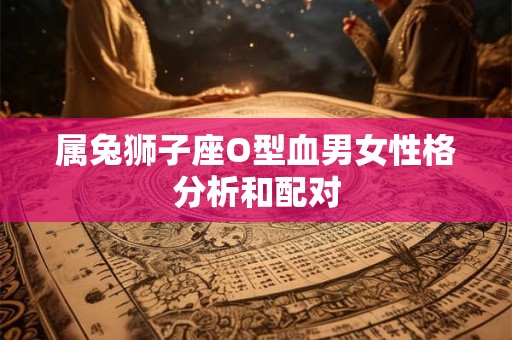 属兔狮子座O型血男女性格分析和配对 属兔狮子座O型血男女性格分析和配对