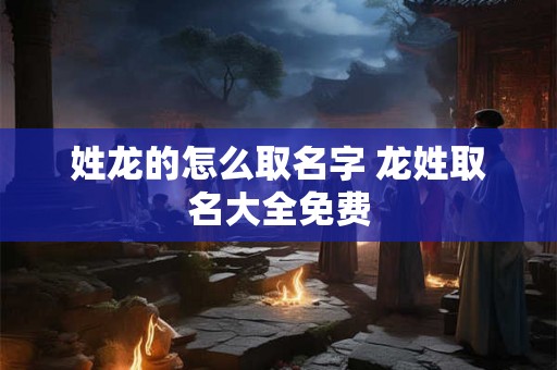 姓龙的怎么取名字 龙姓取名大全免费 姓龙的怎么取名字 龙姓取名大全免费