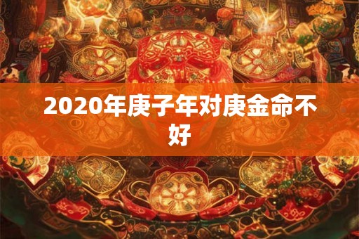 2020年庚子年对庚金命不好 2020年庚子年对庚金命不好