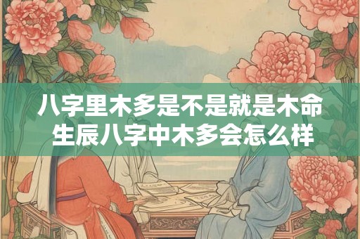 八字里木多是不是就是木命 生辰八字中木多会怎么样 八字里木多是不是就是木命 生辰八字中木多会怎么样
