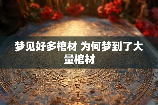梦见好多棺材 为何梦到了大量棺材 梦见好多棺材 为何梦到了大量棺材